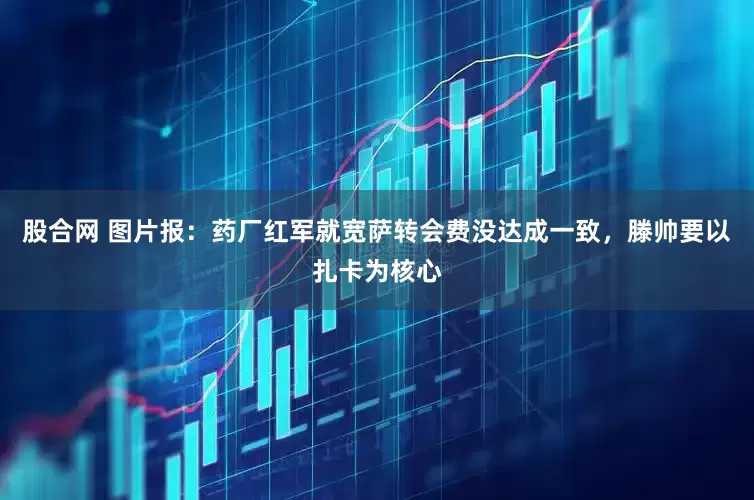 股合网 图片报：药厂红军就宽萨转会费没达成一致，滕帅要以扎卡为核心