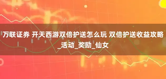 万联证券 开天西游双倍护送怎么玩 双倍护送收益攻略_活动_奖励_仙女