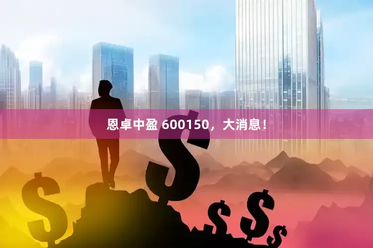 恩卓中盈 600150，大消息！