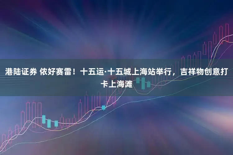 港陆证券 侬好赛雷！十五运·十五城上海站举行，吉祥物创意打卡上海滩