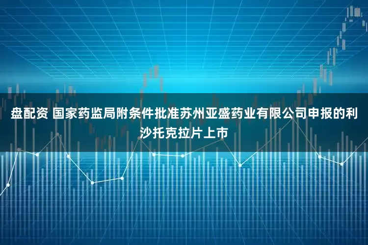 盘配资 国家药监局附条件批准苏州亚盛药业有限公司申报的利沙托克拉片上市