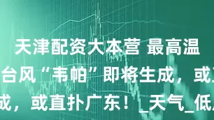 天津配资大本营 最高温37℃!新台风“韦帕”即将生成,或直扑广东!_天气_低压_热带