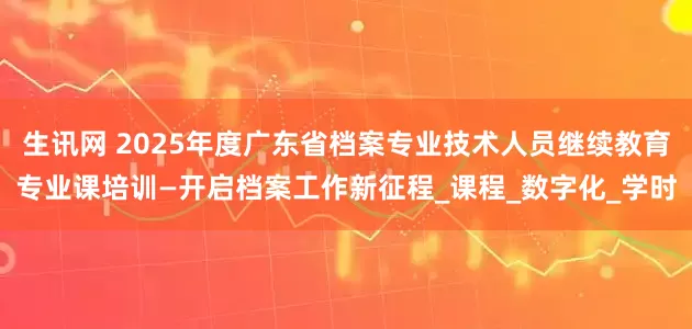 生讯网 2025年度广东省档案专业技术人员继续教育专业课培训—开启档案工作新征程_课程_数字化_学时