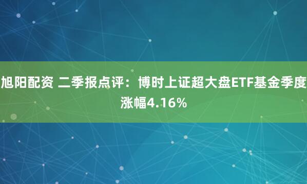 旭阳配资 二季报点评：博时上证超大盘ETF基金季度涨幅4.16%