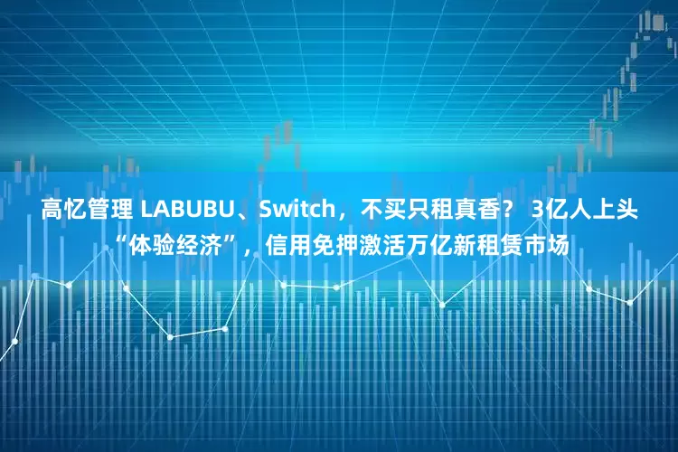高忆管理 LABUBU、Switch,不买只租真香? 3亿人上头“体验经济”,信用免押激活万亿新租赁市场