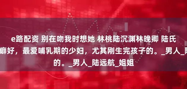 e路配资 别在吻我时想她 林桃陆沉渊林晚卿 陆氏总裁有特殊癖好，最爱哺乳期的少妇，尤其刚生完孩子的。_男人_陆远航_姐姐