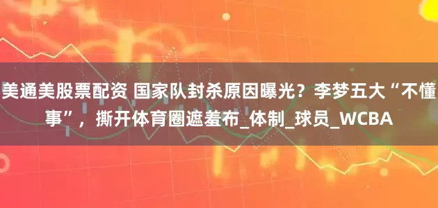 美通美股票配资 国家队封杀原因曝光？李梦五大“不懂事”，撕开体育圈遮羞布_体制_球员_WCBA