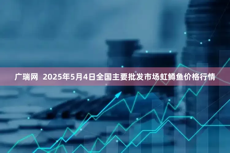 广瑞网  2025年5月4日全国主要批发市场虹鳟鱼价格行情