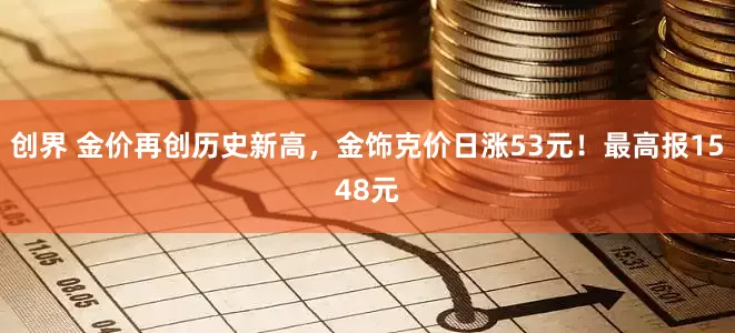 创界 金价再创历史新高，金饰克价日涨53元！最高报1548元