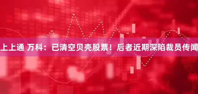 上上通 万科：已清空贝壳股票！后者近期深陷裁员传闻