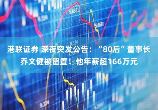 港联证券 深夜突发公告：“80后”董事长乔文健被留置！他年薪超166万元