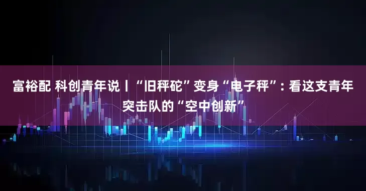 富裕配 科创青年说丨“旧秤砣”变身“电子秤”: 看这支青年突击队的“空中创新”
